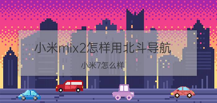 小米mix2怎样用北斗导航 小米7怎么样？